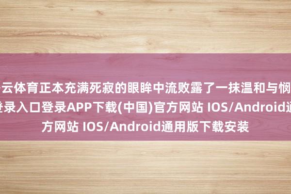 开云体育正本充满死寂的眼眸中流败露了一抹温和与悯恻-开云kaiyun登录入口登录APP下载(中国)官方网站 IOS/Android通用版下载安装