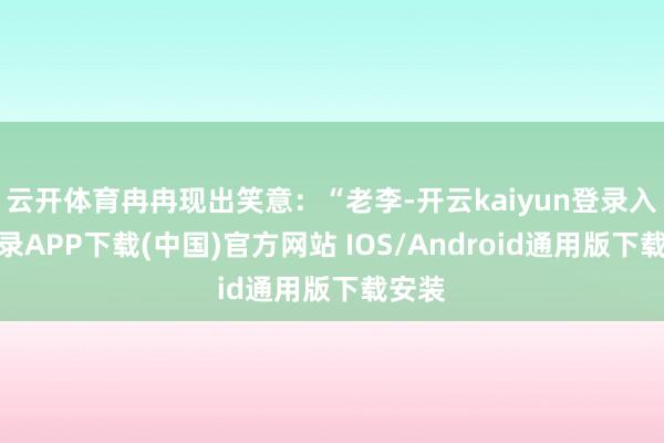 云开体育冉冉现出笑意:“老李-开云kaiyun登录入口登录APP下载(中国)官方网站 IOS/Android通用版下载安装